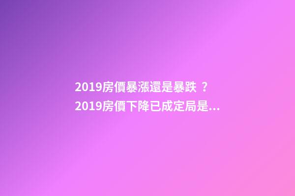 2019房價暴漲還是暴跌？2019房價下降已成定局是真的嗎？